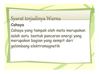Syarat terjadinya Warna
Cahaya
Cahaya yang tampak oleh mata merupakan
salah satu bentuk pancaran energi yang
merupakan bagian yang sempit dari
gelombang elektromagnetik
 