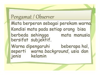 Pengamat / Observer
Mata berperan sebagai perekam warna.
Kondisi mata pada setiap orang bisa
berbeda sehingga mata manusia
bersifat subjektif.
Warna dipengaruhi beberapa hal,
seperti warna background, usia dan
jenis kelamin
 