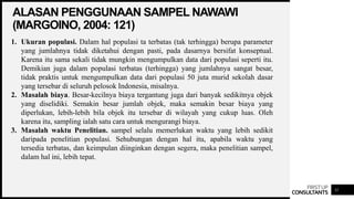 FIRSTUP
CONSULTANTS
ALASAN PENGGUNAAN SAMPEL NAWAWI
(MARGOINO, 2004: 121)
11
1. Ukuran populasi. Dalam hal populasi ta terbatas (tak terhingga) berupa parameter
yang jumlahnya tidak diketahui dengan pasti, pada dasarnya bersifat konseptual.
Karena itu sama sekali tidak mungkin mengumpulkan data dari populasi seperti itu.
Demikian juga dalam populasi terbatas (terhingga) yang jumlahnya sangat besar,
tidak praktis untuk mengumpulkan data dari populasi 50 juta murid sekolah dasar
yang tersebar di seluruh pelosok Indonesia, misalnya.
2. Masalah biaya. Besar-kecilnya biaya tergantung juga dari banyak sedikitnya objek
yang diselidiki. Semakin besar jumlah objek, maka semakin besar biaya yang
diperlukan, lebih-lebih bila objek itu tersebar di wilayah yang cukup luas. Oleh
karena itu, sampling ialah satu cara untuk mengurangi biaya.
3. Masalah waktu Penelitian. sampel selalu memerlukan waktu yang lebih sedikit
daripada penelitian populasi. Sehubungan dengan hal itu, apabila waktu yang
tersedia terbatas, dan keimpulan diinginkan dengan segera, maka penelitian sampel,
dalam hal ini, lebih tepat.
 