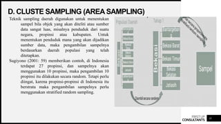 FIRSTUP
CONSULTANTS
D. CLUSTE SAMPLING (AREA SAMPLING)
18
Teknik sampling daerah digunakan untuk menentukan
sampel bila objek yang akan diteliti atau sumber
data sangat luas, misalnya penduduk dari suatu
negara, propinsi atau kabupaten. Untuk
menentukan penduduk mana yang akan dijadikan
sumber data, maka pengambilan sampelnya
berdasarkan daerah populasi yang telah
ditetapkan.
Sugiyono (2001: 59) memberikan contoh, di Indonesia
terdapat 27 propinsi, dan sampelnya akan
menggunakan 10 propinsi, maka pengambilan 10
propinsi itu dilakukan secara random. Tetapi perlu
diingat, karena propinsi-propinsi di Indonesia itu
berstrata maka pengambilan sampelnya perlu
menggunakan stratified random sampling.
 