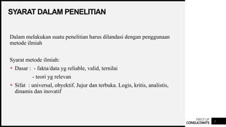 FIRSTUP
CONSULTANTS
SYARAT DALAM PENELITIAN
3
Dalam melakukan suatu penelitian harus dilandasi dengan penggunaan
metode ilmiah
Syarat metode ilmiah:
 Dasar : - fakta/data yg reliable, valid, ternilai
- teori yg relevan
 Sifat : universal, obyektif. Jujur dan terbuka. Logis, kritis, analistis,
dinamis dan inovatif
 