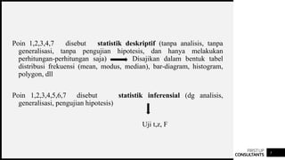 FIRSTUP
CONSULTANTS 5
Poin 1,2,3,4,7 disebut statistik deskriptif (tanpa analisis, tanpa
generalisasi, tanpa pengujian hipotesis, dan hanya melakukan
perhitungan-perhitungan saja) Disajikan dalam bentuk tabel
distribusi frekuensi (mean, modus, median), bar-diagram, histogram,
polygon, dll
Poin 1,2,3,4,5,6,7 disebut statistik inferensial (dg analisis,
generalisasi, pengujian hipotesis)
Uji t,z, F
 