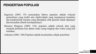 FIRSTUP
CONSULTANTS
PENGERTIAN POPULASI
6
Sugiyono (2001: 55) menyatakan bahwa populasi adalah wilayah
generalisasi yang terdiri atas objek/subjek yang mempunyai kuantitas
dan karakteristik tertentu yang ditetapkan oleh peneliti untuk dipelajari
dan kemudian ditarik kesimpulannya
Menurut Margono (2004: 118), populasi adalah seluruh data yang
menjadi perhatian kita dalam suatu ruang lingkup dan waktu yang kita
tentukan.
Arikunto (2002: 108) Populasi adalah keseluruhan subjek penelitian
 