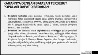 FIRSTUP
CONSULTANTS
KAITANNYA DENGAN BATASAN TERSEBUT,
POPULASI DAPAT DIBEDAKAN :
7
1. Populasi terbatas atau populasi terhingga, yakni populasi yang
memiliki batas kuantitatif secara jelas karena memilki karakteristik
yang terbatas. Misalnya 5.000.000 orang guru SMA pada awal tahun
1985, dengan karakteristik; masa kerja 2 tahun, lulusan program
Strata 1, dan lain-lain.
2. Populasi tak terbatas atau populasi tak terhingga, yakni populasi
yang tidak dapat ditemukan batas-batasnya, sehingga tidak dapat
dinyatakan dalam bentuk jumlah secara kuantitatif. Misalnya guru di
Kegiatan Belajar 1 Konsep Dasar Populasi dan Sampel Indonesia,
yang berarti jumlahnya harus dihitung sejak guru pertama ada sampai
sekarang dan yang akan datang
 