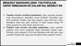 FIRSTUP
CONSULTANTS
MENURUT MARGONO (2004: 119) POPULASI
DAPAT DIBEDAKAN KE DALAM HAL BERIKUT INI:
8
1. Populasi teoretis (teoritical population), yakni sejumlah populasi
yang batas-batasnya ditetapkan secara kualitatif. Kemudian agar
hasil penelitian berlaku juga bagi populasi yang lebih luas, maka
ditetapkan terdiri dari guru; berumus 25 tahun sampai dengan 40
tahun, program S1, jalur skripsi, dan lain-lain.
2. Populasi yang tersedia (accessible population), yakni sejumlah
populasi yang secara kuantitatif dapat dinyatakan dengan tegas.
Misalnya, guru sebanyak 250 di kota Bandung terdiri dari guru yang
memiliki karakteristik yang telah ditetapkan dalam populasi teoretis
 