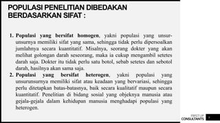 FIRSTUP
CONSULTANTS
POPULASI PENELITIAN DIBEDAKAN
BERDASARKAN SIFAT :
9
1. Populasi yang bersifat homogen, yakni populasi yang unsur-
unsurnya memiliki sifat yang sama, sehingga tidak perlu dipersoalkan
jumlahnya secara kuantitatif. Misalnya, seorang dokter yang akan
melihat golongan darah seseorang, maka ia cukup mengambil setetes
darah saja. Dokter itu tidak perlu satu botol, sebab setetes dan sebotol
darah, hasilnya akan sama saja.
2. Populasi yang bersifat heterogen, yakni populasi yang
unsurunsurnya memiliki sifat atau keadaan yang bervariasi, sehingga
perlu ditetapkan batas-batasnya, baik secara kualitatif maupun secara
kuantitatif. Penelitian di bidang sosial yang objeknya manusia atau
gejala-gejala dalam kehidupan manusia menghadapi populasi yang
heterogen.
 