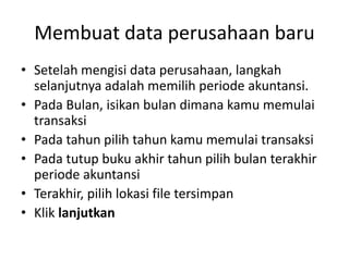 Membuat data perusahaan baru
• Setelah mengisi data perusahaan, langkah
selanjutnya adalah memilih periode akuntansi.
• Pada Bulan, isikan bulan dimana kamu memulai
transaksi
• Pada tahun pilih tahun kamu memulai transaksi
• Pada tutup buku akhir tahun pilih bulan terakhir
periode akuntansi
• Terakhir, pilih lokasi file tersimpan
• Klik lanjutkan
 