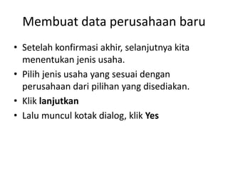 Membuat data perusahaan baru
• Setelah konfirmasi akhir, selanjutnya kita
menentukan jenis usaha.
• Pilih jenis usaha yang sesuai dengan
perusahaan dari pilihan yang disediakan.
• Klik lanjutkan
• Lalu muncul kotak dialog, klik Yes
 