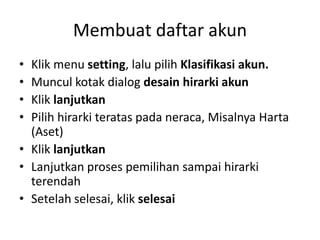 Membuat daftar akun
• Klik menu setting, lalu pilih Klasifikasi akun.
• Muncul kotak dialog desain hirarki akun
• Klik lanjutkan
• Pilih hirarki teratas pada neraca, Misalnya Harta
(Aset)
• Klik lanjutkan
• Lanjutkan proses pemilihan sampai hirarki
terendah
• Setelah selesai, klik selesai
 