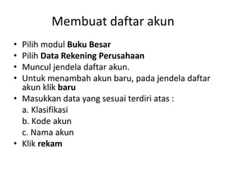 Membuat daftar akun
• Pilih modul Buku Besar
• Pilih Data Rekening Perusahaan
• Muncul jendela daftar akun.
• Untuk menambah akun baru, pada jendela daftar
akun klik baru
• Masukkan data yang sesuai terdiri atas :
a. Klasifikasi
b. Kode akun
c. Nama akun
• Klik rekam
 