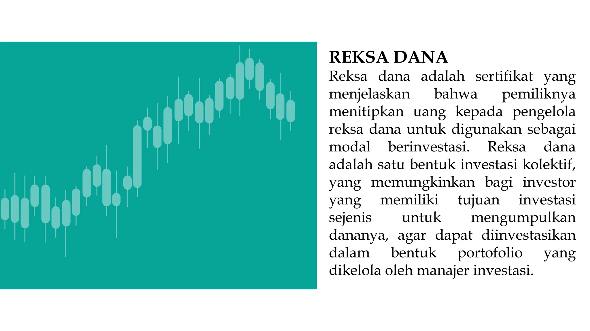 REKSA DANA
Reksa dana adalah sertifikat yang
menjelaskan bahwa pemiliknya
menitipkan uang kepada pengelola
reksa dana untuk digunakan sebagai
modal berinvestasi. Reksa dana
adalah satu bentuk investasi kolektif,
yang memungkinkan bagi investor
yang memiliki tujuan investasi
sejenis untuk mengumpulkan
dananya, agar dapat diinvestasikan
dalam bentuk portofolio yang
dikelola oleh manajer investasi.
 