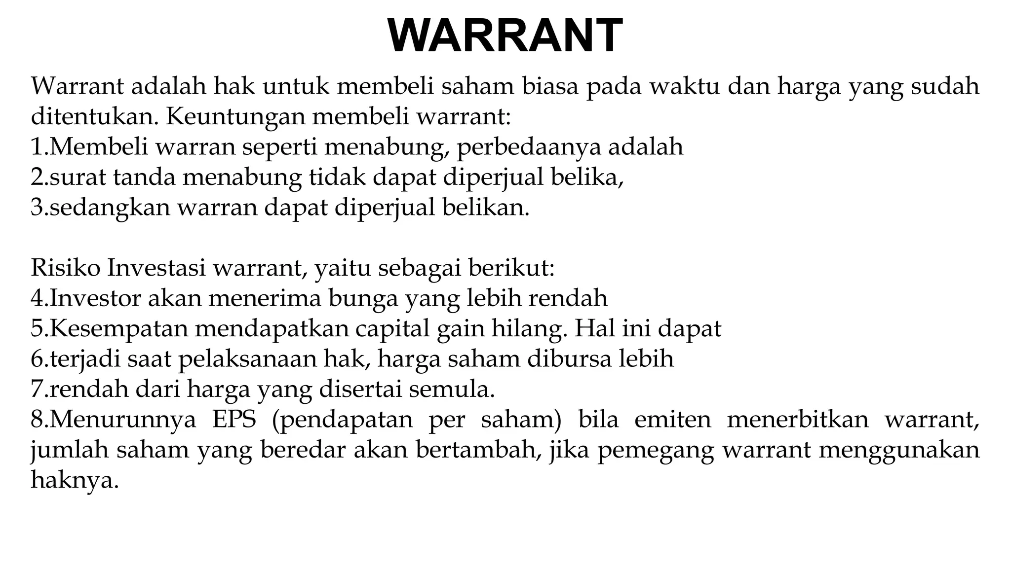 Warrant adalah hak untuk membeli saham biasa pada waktu dan harga yang sudah
ditentukan. Keuntungan membeli warrant:
1.Membeli warran seperti menabung, perbedaanya adalah
2.surat tanda menabung tidak dapat diperjual belika,
3.sedangkan warran dapat diperjual belikan.
Risiko Investasi warrant, yaitu sebagai berikut:
4.Investor akan menerima bunga yang lebih rendah
5.Kesempatan mendapatkan capital gain hilang. Hal ini dapat
6.terjadi saat pelaksanaan hak, harga saham dibursa lebih
7.rendah dari harga yang disertai semula.
8.Menurunnya EPS (pendapatan per saham) bila emiten menerbitkan warrant,
jumlah saham yang beredar akan bertambah, jika pemegang warrant menggunakan
haknya.
WARRANT
 