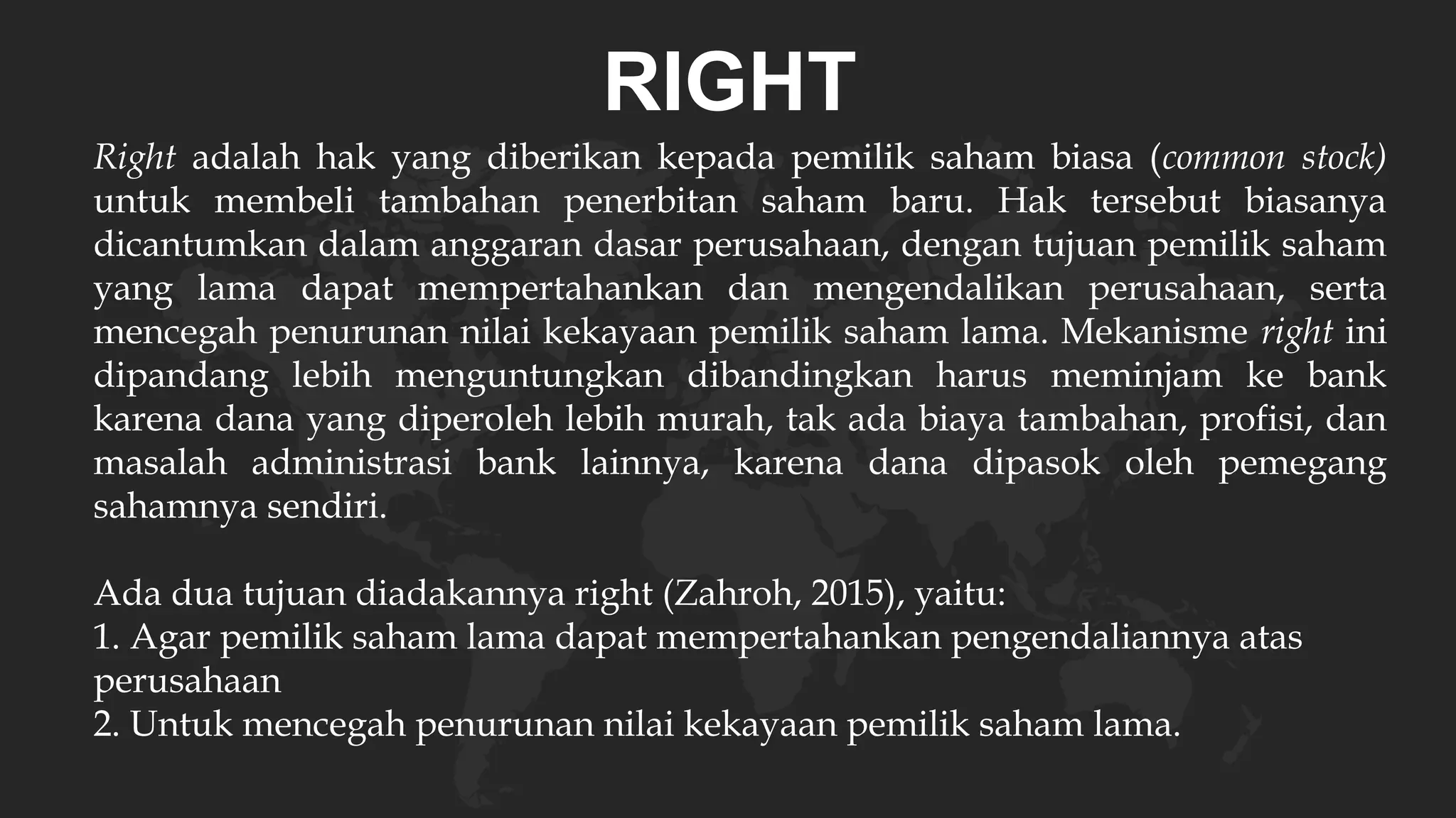 RIGHT
Right adalah hak yang diberikan kepada pemilik saham biasa (common stock)
untuk membeli tambahan penerbitan saham baru. Hak tersebut biasanya
dicantumkan dalam anggaran dasar perusahaan, dengan tujuan pemilik saham
yang lama dapat mempertahankan dan mengendalikan perusahaan, serta
mencegah penurunan nilai kekayaan pemilik saham lama. Mekanisme right ini
dipandang lebih menguntungkan dibandingkan harus meminjam ke bank
karena dana yang diperoleh lebih murah, tak ada biaya tambahan, profisi, dan
masalah administrasi bank lainnya, karena dana dipasok oleh pemegang
sahamnya sendiri.
Ada dua tujuan diadakannya right (Zahroh, 2015), yaitu:
1. Agar pemilik saham lama dapat mempertahankan pengendaliannya atas
perusahaan
2. Untuk mencegah penurunan nilai kekayaan pemilik saham lama.
 