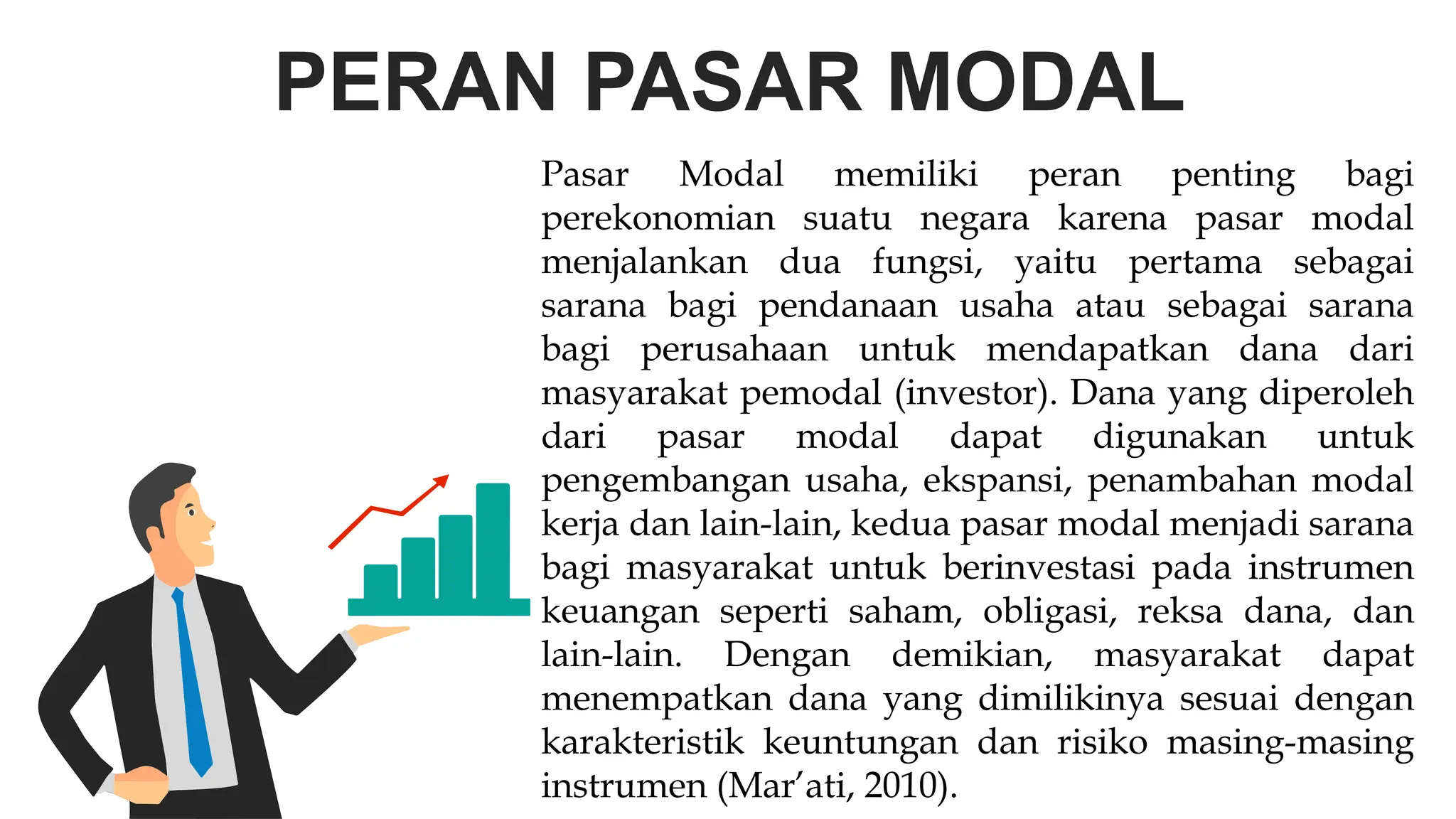 PERAN PASAR MODAL
Pasar Modal memiliki peran penting bagi
perekonomian suatu negara karena pasar modal
menjalankan dua fungsi, yaitu pertama sebagai
sarana bagi pendanaan usaha atau sebagai sarana
bagi perusahaan untuk mendapatkan dana dari
masyarakat pemodal (investor). Dana yang diperoleh
dari pasar modal dapat digunakan untuk
pengembangan usaha, ekspansi, penambahan modal
kerja dan lain-lain, kedua pasar modal menjadi sarana
bagi masyarakat untuk berinvestasi pada instrumen
keuangan seperti saham, obligasi, reksa dana, dan
lain-lain. Dengan demikian, masyarakat dapat
menempatkan dana yang dimilikinya sesuai dengan
karakteristik keuntungan dan risiko masing-masing
instrumen (Mar’ati, 2010).
 