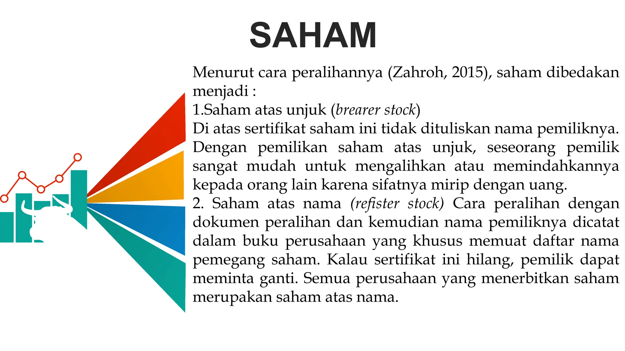 SAHAM
Menurut cara peralihannya (Zahroh, 2015), saham dibedakan
menjadi :
1.Saham atas unjuk (brearer stock)
Di atas sertifikat saham ini tidak dituliskan nama pemiliknya.
Dengan pemilikan saham atas unjuk, seseorang pemilik
sangat mudah untuk mengalihkan atau memindahkannya
kepada orang lain karena sifatnya mirip dengan uang.
2. Saham atas nama (refister stock) Cara peralihan dengan
dokumen peralihan dan kemudian nama pemiliknya dicatat
dalam buku perusahaan yang khusus memuat daftar nama
pemegang saham. Kalau sertifikat ini hilang, pemilik dapat
meminta ganti. Semua perusahaan yang menerbitkan saham
merupakan saham atas nama.
 
