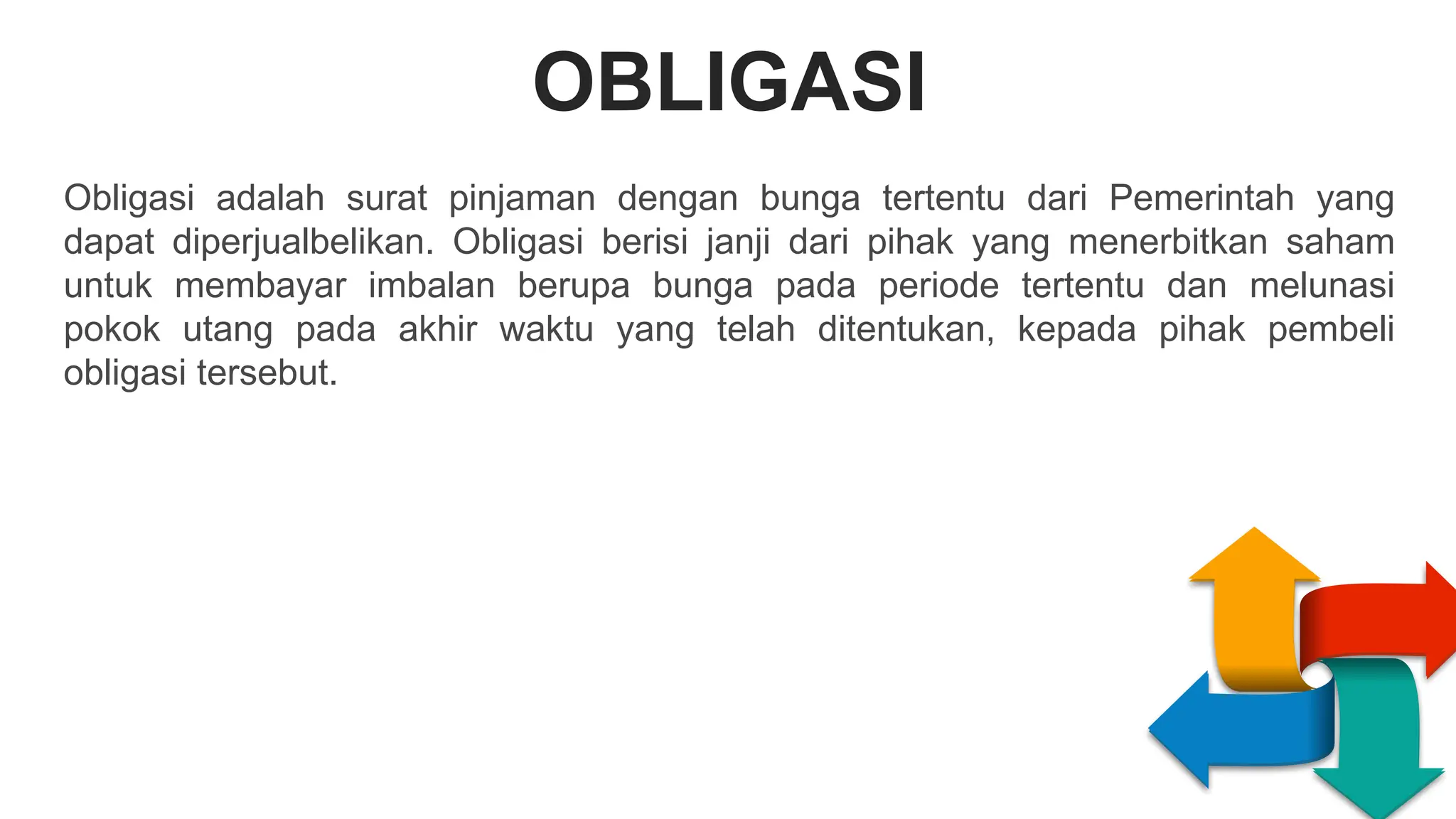 OBLIGASI
S
W
O
T
EAKNESS
PPORTUNITIES
T
R
E
N
G
T
H
S
H
R
E
A
T
S
Obligasi adalah surat pinjaman dengan bunga tertentu dari Pemerintah yang
dapat diperjualbelikan. Obligasi berisi janji dari pihak yang menerbitkan saham
untuk membayar imbalan berupa bunga pada periode tertentu dan melunasi
pokok utang pada akhir waktu yang telah ditentukan, kepada pihak pembeli
obligasi tersebut.
 