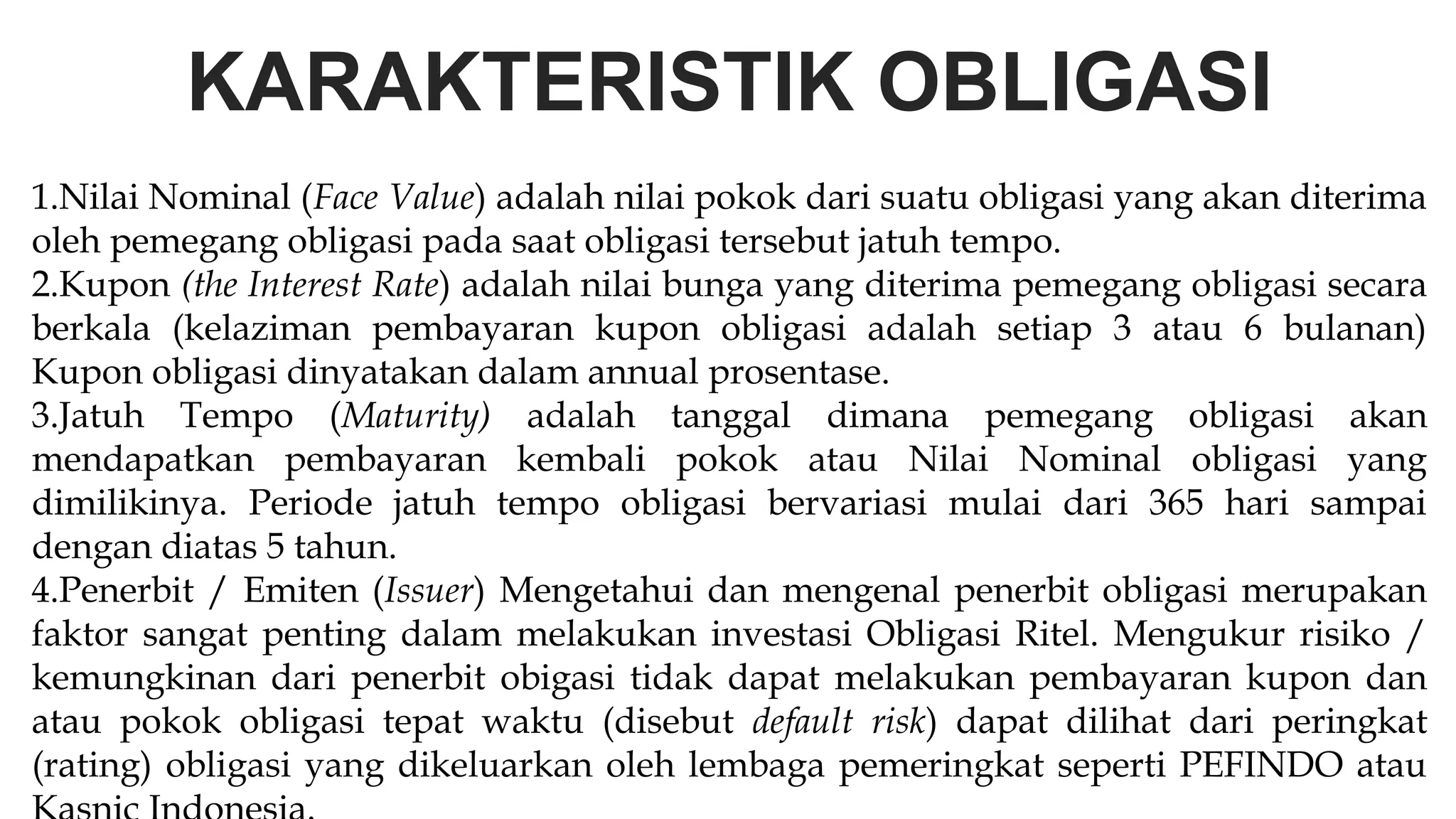 KARAKTERISTIK OBLIGASI
1.Nilai Nominal (Face Value) adalah nilai pokok dari suatu obligasi yang akan diterima
oleh pemegang obligasi pada saat obligasi tersebut jatuh tempo.
2.Kupon (the Interest Rate) adalah nilai bunga yang diterima pemegang obligasi secara
berkala (kelaziman pembayaran kupon obligasi adalah setiap 3 atau 6 bulanan)
Kupon obligasi dinyatakan dalam annual prosentase.
3.Jatuh Tempo (Maturity) adalah tanggal dimana pemegang obligasi akan
mendapatkan pembayaran kembali pokok atau Nilai Nominal obligasi yang
dimilikinya. Periode jatuh tempo obligasi bervariasi mulai dari 365 hari sampai
dengan diatas 5 tahun.
4.Penerbit / Emiten (Issuer) Mengetahui dan mengenal penerbit obligasi merupakan
faktor sangat penting dalam melakukan investasi Obligasi Ritel. Mengukur risiko /
kemungkinan dari penerbit obigasi tidak dapat melakukan pembayaran kupon dan
atau pokok obligasi tepat waktu (disebut default risk) dapat dilihat dari peringkat
(rating) obligasi yang dikeluarkan oleh lembaga pemeringkat seperti PEFINDO atau
 
