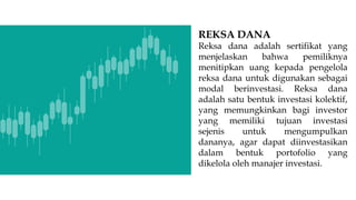 REKSA DANA
Reksa dana adalah sertifikat yang
menjelaskan bahwa pemiliknya
menitipkan uang kepada pengelola
reksa dana untuk digunakan sebagai
modal berinvestasi. Reksa dana
adalah satu bentuk investasi kolektif,
yang memungkinkan bagi investor
yang memiliki tujuan investasi
sejenis untuk mengumpulkan
dananya, agar dapat diinvestasikan
dalam bentuk portofolio yang
dikelola oleh manajer investasi.
 