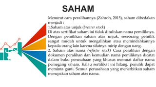 SAHAM
Menurut cara peralihannya (Zahroh, 2015), saham dibedakan
menjadi :
1.Saham atas unjuk (brearer stock)
Di atas sertifikat saham ini tidak dituliskan nama pemiliknya.
Dengan pemilikan saham atas unjuk, seseorang pemilik
sangat mudah untuk mengalihkan atau memindahkannya
kepada orang lain karena sifatnya mirip dengan uang.
2. Saham atas nama (refister stock) Cara peralihan dengan
dokumen peralihan dan kemudian nama pemiliknya dicatat
dalam buku perusahaan yang khusus memuat daftar nama
pemegang saham. Kalau sertifikat ini hilang, pemilik dapat
meminta ganti. Semua perusahaan yang menerbitkan saham
merupakan saham atas nama.
 