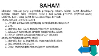 SAHAM
S
W
O
T
EAKNESS
PPORTUNITIES
T
R
E
N
G
T
H
S
H
R
E
A
T
S
Menurut manfaat yang diperoleh pemegang saham, saham dapat dibedakan
menjadi saham biasa (common stocks ) dan saham preferen (preferred stocks)
(Zahroh, 2015), yang dapat dijelaskan sebagai berikut:
1.Saham biasa (common stocks )
1. Dividen dibayarkan sepanjang perusahaan memperoleh
2. laba.
3. Memiliki hak suara. Hak memperoleh pembagian
4. kekayaan perusahaan apabila bangkrut dilakukan
5. setelah semua kewajiban perusahaan dilunasi.
2.Saham Preferen (preferred Stocks ):
1. Memiliki hak paling dahulu memperoleh dividen.
2. Tidakmemilikihaksuara.
3. Dapat mempengaruhi manajemen perusahaan
 