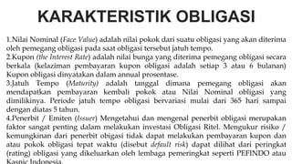 KARAKTERISTIK OBLIGASI
1.Nilai Nominal (Face Value) adalah nilai pokok dari suatu obligasi yang akan diterima
oleh pemegang obligasi pada saat obligasi tersebut jatuh tempo.
2.Kupon (the Interest Rate) adalah nilai bunga yang diterima pemegang obligasi secara
berkala (kelaziman pembayaran kupon obligasi adalah setiap 3 atau 6 bulanan)
Kupon obligasi dinyatakan dalam annual prosentase.
3.Jatuh Tempo (Maturity) adalah tanggal dimana pemegang obligasi akan
mendapatkan pembayaran kembali pokok atau Nilai Nominal obligasi yang
dimilikinya. Periode jatuh tempo obligasi bervariasi mulai dari 365 hari sampai
dengan diatas 5 tahun.
4.Penerbit / Emiten (Issuer) Mengetahui dan mengenal penerbit obligasi merupakan
faktor sangat penting dalam melakukan investasi Obligasi Ritel. Mengukur risiko /
kemungkinan dari penerbit obigasi tidak dapat melakukan pembayaran kupon dan
atau pokok obligasi tepat waktu (disebut default risk) dapat dilihat dari peringkat
(rating) obligasi yang dikeluarkan oleh lembaga pemeringkat seperti PEFINDO atau
 