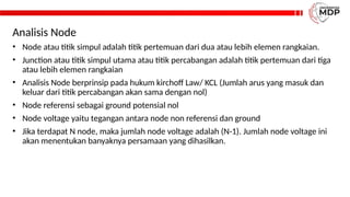 Analisis Node
• Node atau titik simpul adalah titik pertemuan dari dua atau lebih elemen rangkaian.
• Junction atau titik simpul utama atau titik percabangan adalah titik pertemuan dari tiga
atau lebih elemen rangkaian
• Analisis Node berprinsip pada hukum kirchoff Law/ KCL (Jumlah arus yang masuk dan
keluar dari titik percabangan akan sama dengan nol)
• Node referensi sebagai ground potensial nol
• Node voltage yaitu tegangan antara node non referensi dan ground
• Jika terdapat N node, maka jumlah node voltage adalah (N-1). Jumlah node voltage ini
akan menentukan banyaknya persamaan yang dihasilkan.
 