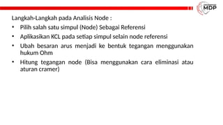 Langkah-Langkah pada Analisis Node :
• Pilih salah satu simpul (Node) Sebagai Referensi
• Aplikasikan KCL pada setiap simpul selain node referensi
• Ubah besaran arus menjadi ke bentuk tegangan menggunakan
hukum Ohm
• Hitung tegangan node (Bisa menggunakan cara eliminasi atau
aturan cramer)
 