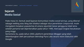 N E W P R O D U C T L A U N C H M A R K E T I N G C A M PA I G N Q 4 2 0 2 3
Pada masa ini, bentuk awal layanan komunikasi media sosial lainnya, yang dikenal
sebagai weblog atau blog dan disebut sebagai situs penerbitan Livejournal, mulai
mengalami lonjakan popularitas di antara sejumlah besar pengguna tidak lama
setelah pertama kali diperkenalkan pada tahun 1999, mencapai tingkat kesuksesan
yang tinggi.
Sementara itu, pada tahun 2003, platform penerbitan Blogger yang telah
dikembangkan oleh perusahaan teknologi Pyra Labs secara resmi diakuisisi oleh
Google
Sejarah
Media Sosial
 