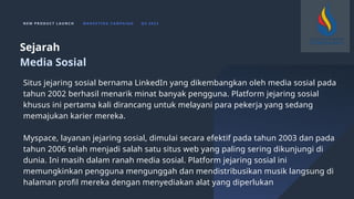 N E W P R O D U C T L A U N C H M A R K E T I N G C A M PA I G N Q 4 2 0 2 3
Situs jejaring sosial bernama LinkedIn yang dikembangkan oleh media sosial pada
tahun 2002 berhasil menarik minat banyak pengguna. Platform jejaring sosial
khusus ini pertama kali dirancang untuk melayani para pekerja yang sedang
memajukan karier mereka.
Myspace, layanan jejaring sosial, dimulai secara efektif pada tahun 2003 dan pada
tahun 2006 telah menjadi salah satu situs web yang paling sering dikunjungi di
dunia. Ini masih dalam ranah media sosial. Platform jejaring sosial ini
memungkinkan pengguna mengunggah dan mendistribusikan musik langsung di
halaman profil mereka dengan menyediakan alat yang diperlukan
Sejarah
Media Sosial
 