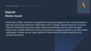 N E W P R O D U C T L A U N C H M A R K E T I N G C A M PA I G N Q 4 2 0 2 3
Pada tahun 2008, Facebook mengalahkan kekuatan Myspace dan menjadi platform
jejaring sosial yang dominan. Pada tahun 2012, Google, pemain dominan di dunia
internet, mencoba masuk ke ranah media sosial dengan nama merek Google+.
Hanya saja, setelah diketahui sekitar setengah juta anggota platform tersebut telah
melanggar standar privasi data, platform media sosial ini tidak memiliki umur
simpan yang lama
Sejarah
Media Sosial
 