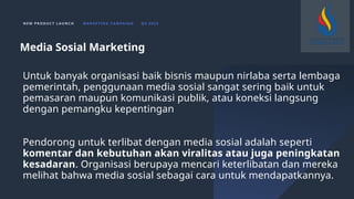N E W P R O D U C T L A U N C H M A R K E T I N G C A M PA I G N Q 4 2 0 2 3
Untuk banyak organisasi baik bisnis maupun nirlaba serta lembaga
pemerintah, penggunaan media sosial sangat sering baik untuk
pemasaran maupun komunikasi publik, atau koneksi langsung
dengan pemangku kepentingan
Pendorong untuk terlibat dengan media sosial adalah seperti
komentar dan kebutuhan akan viralitas atau juga peningkatan
kesadaran. Organisasi berupaya mencari keterlibatan dan mereka
melihat bahwa media sosial sebagai cara untuk mendapatkannya.
Media Sosial Marketing
 