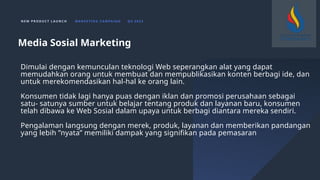 N E W P R O D U C T L A U N C H M A R K E T I N G C A M PA I G N Q 4 2 0 2 3
Dimulai dengan kemunculan teknologi Web seperangkan alat yang dapat
memudahkan orang untuk membuat dan mempublikasikan konten berbagi ide, dan
untuk merekomendasikan hal-hal ke orang lain.
Konsumen tidak lagi hanya puas dengan iklan dan promosi perusahaan sebagai
satu- satunya sumber untuk belajar tentang produk dan layanan baru, konsumen
telah dibawa ke Web Sosial dalam upaya untuk berbagi diantara mereka sendiri.
Pengalaman langsung dengan merek, produk, layanan dan memberikan pandangan
yang lebih ”nyata” memiliki dampak yang signifikan pada pemasaran
Media Sosial Marketing
 