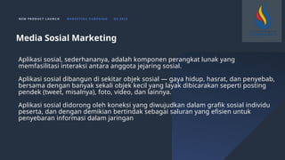 N E W P R O D U C T L A U N C H M A R K E T I N G C A M PA I G N Q 4 2 0 2 3
Aplikasi sosial, sederhananya, adalah komponen perangkat lunak yang
memfasilitasi interaksi antara anggota jejaring sosial.
Aplikasi sosial dibangun di sekitar objek sosial — gaya hidup, hasrat, dan penyebab,
bersama dengan banyak sekali objek kecil yang layak dibicarakan seperti posting
pendek (tweet, misalnya), foto, video, dan lainnya.
Aplikasi sosial didorong oleh koneksi yang diwujudkan dalam grafik sosial individu
peserta, dan dengan demikian bertindak sebagai saluran yang efisien untuk
penyebaran informasi dalam jaringan
Media Sosial Marketing
 
