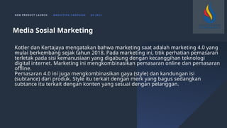 N E W P R O D U C T L A U N C H M A R K E T I N G C A M PA I G N Q 4 2 0 2 3
Kotler dan Kertajaya mengatakan bahwa marketing saat adalah marketing 4.0 yang
mulai berkembang sejak tahun 2018. Pada marketing ini, titik perhatian pemasaran
terletak pada sisi kemanusiaan yang digabung dengan kecanggihan teknologi
digital internet. Marketing ini mengkombinasikan pemasaran online dan pemasaran
offline.
Pemasaran 4.0 ini juga mengkombinasikan gaya (style) dan kandungan isi
(subtance) dari produk. Style itu terkait dengan merk yang bagus sedangkan
subtance itu terkait dengan konten yang sesuai dengan pelanggan.
Media Sosial Marketing
 