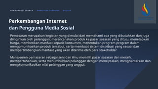 N E W P R O D U C T L A U N C H M A R K E T I N G C A M PA I G N Q 4 2 0 2 3
Pemasaran merupakan kegiatan yang dimulai dari memahami apa yang dibutuhkan dan juga
diinginkan oleh pelanggan, merencanakan produk ke pasar sasaran yang dituju, menetapkan
harga, memberikan manfaat kepada konsumen, menentukan program-program dalam
mengomunikasikan produk tersebut, serta membuat sistem distribusi yang sesuai dan
mempertimbangkan manfaat yang akan diterima oleh para stakeholder
Manajemen pemasaran sebagai seni dan ilmu memilih pasar sasaran dan meraih,
mempertahankan, serta menumbuhkan pelanggan dengan menciptakan, menghantarkan dan
mengkomunikasikan nilai pelanggan yang unggul.
Perkembangan Internet
dan Pengguna Media Sosial
 
