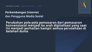 N E W P R O D U C T L A U N C H M A R K E T I N G C A M PA I G N Q 4 2 0 2 3
Perubahan pola-pola pemasaran dari pemasaran
konvensional menjadi ke arah digitalisasi yang saat
ini menjadi perhatian hampir semua perusahaan di
belahan dunia
Perkembangan Internet
dan Pengguna Media Sosial
 