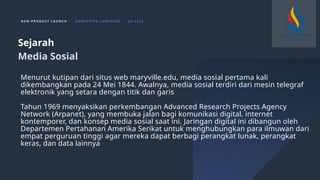 N E W P R O D U C T L A U N C H M A R K E T I N G C A M PA I G N Q 4 2 0 2 3
Menurut kutipan dari situs web maryville.edu, media sosial pertama kali
dikembangkan pada 24 Mei 1844. Awalnya, media sosial terdiri dari mesin telegraf
elektronik yang setara dengan titik dan garis
Tahun 1969 menyaksikan perkembangan Advanced Research Projects Agency
Network (Arpanet), yang membuka jalan bagi komunikasi digital, internet
kontemporer, dan konsep media sosial saat ini. Jaringan digital ini dibangun oleh
Departemen Pertahanan Amerika Serikat untuk menghubungkan para ilmuwan dari
empat perguruan tinggi agar mereka dapat berbagi perangkat lunak, perangkat
keras, dan data lainnya
Sejarah
Media Sosial
 