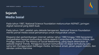 N E W P R O D U C T L A U N C H M A R K E T I N G C A M PA I G N Q 4 2 0 2 3
Pada tahun 1987, National Science Foundation meluncurkan NSFNET, jaringan
digital nasional yang lebih kuat.
Pada tahun 1997, setelah satu dekade beroperasi, National Science Foundation
merilis portal media sosial pertamanya untuk masyarakat umum.
Ekspansi dan perkembangan internet sekitar tahun 1980 hingga 1990 berpotensi
menyediakan layanan komunikasi online seperti CompuServe, America Online, dan
Prodigy, menurut The History of Social Networking, yang dapat ditemukan di
website Digital Trends. Pengguna layanan komunikasi ini dapat terhubung satu
sama lain menggunakan berbagai media, termasuk email, pesan papan buletin, dan
obrolan online real-time
Sejarah
Media Sosial
 