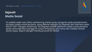 N E W P R O D U C T L A U N C H M A R K E T I N G C A M PA I G N Q 4 2 0 2 3
Ini adalah salah satu faktor pendorong utama yang mengarah pada pembentukan
jaringan media sosial pertama, yang dikenal sebagai Six Degrees dan didirikan pada
tahun 1997. Dengan sendirinya, Six Degrees adalah platform media sosial pertama
yang memungkinkan pengguna untuk terhubung satu sama lain melalui kontak
dunia nyata, seperti dengan membuat profil di Twitter
Sejarah
Media Sosial
 