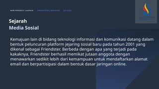 N E W P R O D U C T L A U N C H M A R K E T I N G C A M PA I G N Q 4 2 0 2 3
Kemajuan lain di bidang teknologi informasi dan komunikasi datang dalam
bentuk peluncuran platform jejaring sosial baru pada tahun 2001 yang
dikenal sebagai Friendster. Berbeda dengan apa yang terjadi pada
kakaknya, Friendster berhasil memikat jutaan anggota dengan
menawarkan sedikit lebih dari kemampuan untuk mendaftarkan alamat
email dan berpartisipasi dalam bentuk dasar jaringan online.
Sejarah
Media Sosial
 