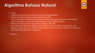 Algoritma Bahasa Natural
 Mulai
 Algoritma pemakaian sepeda adalah sebagai berikut.
 Periksa apakah sepeda dalam keadaan baik?
 Jika tidak dalam keadaan baik (diasumsikan sepeda bocor dan memerlukan
waktu yang lama untuk menambalnya), maka naiklah angkot.
 Pilihan lain yang dapat digunakan adalah naik ojek.
 Jika tidak ada, dapat menggunakan pilihan lainnya selain naik sepeda, naik
angkot, atau naik ojek. Misalnya berangkat bersama teman, bersama orang tua,
atau jalan kaki jika memungkinkan.
 Selesai.
 