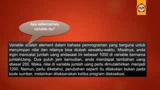 Variable adalah element dalam bahasa pemrograman yang berguna untuk
menyimpan nilai dan nilainya bisa diubah sewaktu-waktu. Misalnya, anda
ingin mencatat jumlah uang andasaat ini sebesar 1000 di variable bernama
jumlahUang. Dua puluh jam kemudian, anda mendapat tambahan uang
sbesar 200. Maka, nilai di variable jumlah uang perlu dimutakhirkan menjadi
1200. Namun, perlu diketahui, perubahan seperti itu dilakukan bukan pada
kode sumber, melainkan dilaksanakan ketika program dieksekusi.
Apa sebernarnya
variable itu?
 