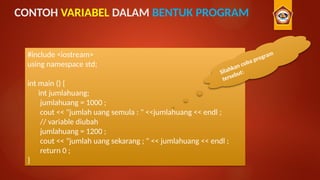 CONTOH VARIABEL DALAM BENTUK PROGRAM
#include <iostream>
using namespace std;
int main () {
int jumlahuang;
jumlahuang = 1000 ;
cout << "jumlah uang semula : " <<jumlahuang << endl ;
// variable diubah
jumlahuang = 1200 ;
cout << "jumlah uang sekarang ; " << jumlahuang << endl ;
return 0 ;
}
Silahkan coba program
tersebut:
 