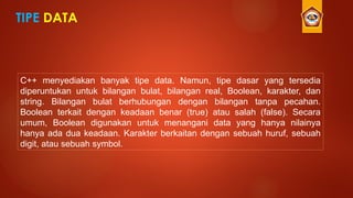 TIPE DATA
C++ menyediakan banyak tipe data. Namun, tipe dasar yang tersedia
diperuntukan untuk bilangan bulat, bilangan real, Boolean, karakter, dan
string. Bilangan bulat berhubungan dengan bilangan tanpa pecahan.
Boolean terkait dengan keadaan benar (true) atau salah (false). Secara
umum, Boolean digunakan untuk menangani data yang hanya nilainya
hanya ada dua keadaan. Karakter berkaitan dengan sebuah huruf, sebuah
digit, atau sebuah symbol.
 