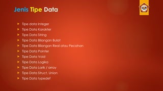 Jenis Tipe Data
 Tipe data Integer
 Tipe Data Karakter
 Tipe Data String
 Tipe Data Bilangan Bulat
 Tipe Data Bilangan Real atau Pecahan
 Tipe Data Pointer
 Tipe Data Void
 Tipe Data Logika
 Tipe Data Larik / array
 Tipe Data Struct, Union
 Tipe Data typedef
 