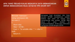 APA YANG TERJADI KALAU MISALNYA SAYA MEMAKSAKAN
UNTUK MEMASUKKAN NILAI 32768 KE TIPE SHORT INT?
#include <iostream>
Using namespace std;
Int main ()
{
Short nilai;
Nilai = 32768 ;
Cout << “isi variable nilai : “ << nilai <<
endl ;
Return 0 ;
}
Mengapa hasil divariabel nilai tidak
berupa 32768? Jawabannya adalah
karena tipe short int hanya bisa
menampung nilai antara -32768. Nilai
diluar itu akan diubah ke
jangkauantersebut. Anda bisa mencoba
mengubah 32768 dengan 32769.
 