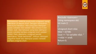 #include <iostream>
Using namespace std;
Int main ()
{
Unsigned short nilai;
Nilai = 32768;
Cout << ”isi variable nilai: “
<<nilai << endl;
Return 0;
}
Rahasianya terletak pada kata unsigned yang
diletakan di depan short. Dengan tambahan
kata kunci tersebut, nilai yang bisa disimpan
pada variable nilai adalah nilai antara 0 dan
65565. Jadi, nilai terbesar yang bisa disimpan
pada variable bertipe unsigned short adalah
65565. Perlu diketahui, unsigned sendiri
bermakna “tidak bertanda”. Artinya, bilangan
negative tidak bisa disimpan pada variable
bertipe unsignes short.
 