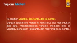 Tujuan Materi
Pengertian variable, konstanta, dan komentar.
Dengan berakhirnya Materi ini mahasiswa bisa menentukan
tipe data, mendeklarasikan variable, memberi nilai ke
variable, menuliskan konstanta, dan menyertakan komentar.
 