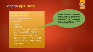 Latihan Tipe Data
#include <iostream>
#include <iomanip>
Iusing namespace std;
Int main () {
Float x;
Double y;
X = 123 . 4567891234567 ;
Y = 123 . 4567891234567 ;
Cout << setprecision (16) ;
Cout << “isi x : “ << x << endl;
Cout << “isi y : “ <<y<< endl;
Return 0 ;
}
include <iomanip> diperlukan
karena adanya penggunaan
setprecision(). Dalam hal ini,
setprection (16) digunakan
untuk menampilkan presisi
bilangan hingga 16 digit.
 