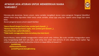 APAKAH ADA ATURAN UNTUK MEMBERIKAN NAMA
VARIABEL?
Memang ada aturannya. Secara umum, nama variable mengikkuti aturan nama pengenal. Pengenal (identifier)
adalah nama yang digunakan tidak hanya untuk variable, tetapi juga yang lain, seperti nama fungsi dan nama
kelas.
Aturan pengenal secara umum seperti berikut:
•Harus diawali dengan huruf atau symbol garis-bawah (_),
•Sisanya dapat berupa huruf, angka, atau symbol garis-bawah (_),
•Huruf kecil dan capital dibedakan,
•Tidak boleh menggunakan kata-tercadang atau kata-kunci.
Secara khusus, nama variable menggunakan notasi punuk unta. Artinya, jika suatu variable menggunakan nama
yang mengandung lebih dari satu kata, awal setiap kata selain kata pertama di tulis dengan huruf capital. Tiga
contoh penamaan variable berdasarkan kriteria ini dapat dilihat di bawah ini:
jumlahUang
nilaiSemesterPertama
jumlahPegawaicabangBandung
 